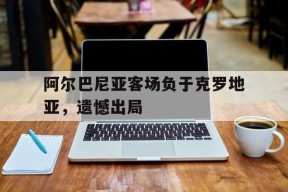 kaiyun sports-阿尔巴尼亚客场负于克罗地亚，遗憾出局()