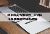 开云体育sports-精彩瞬间告别遗憾，亚洲足球赛事继续燃烧着激情()